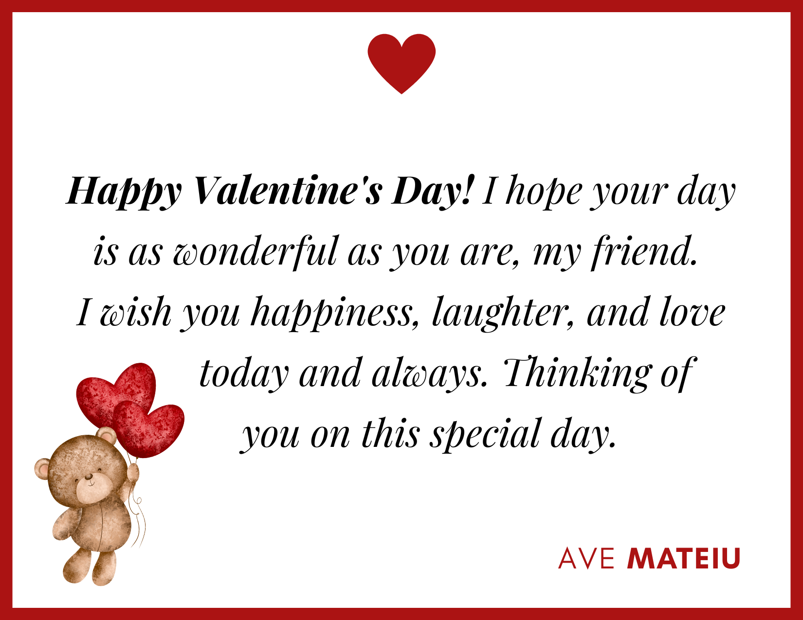 Happy Valentine's Day! I hope your day is as wonderful as you are, my friend. I wish you happiness, laughter, and love today and always. Thinking of you on this special day. 30 Best Valentine's Day Wishes Ideas - Wish Quote 24