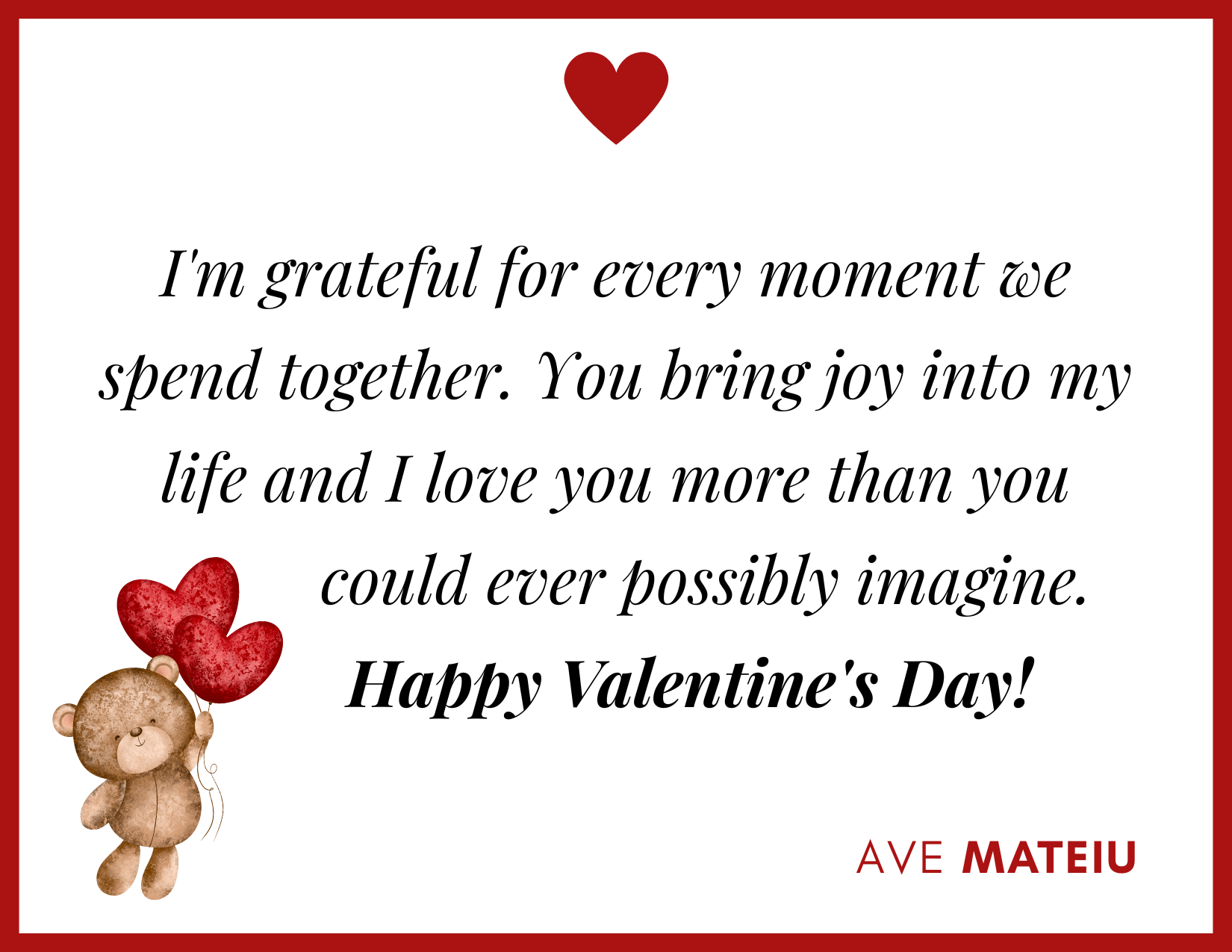 I'm grateful for every moment we spend together. You bring joy into my life and I love you more than you could ever possibly imagine. Happy Valentine's Day! - 30 Best Valentine's Day Wishes Ideas - Wish Quote 27