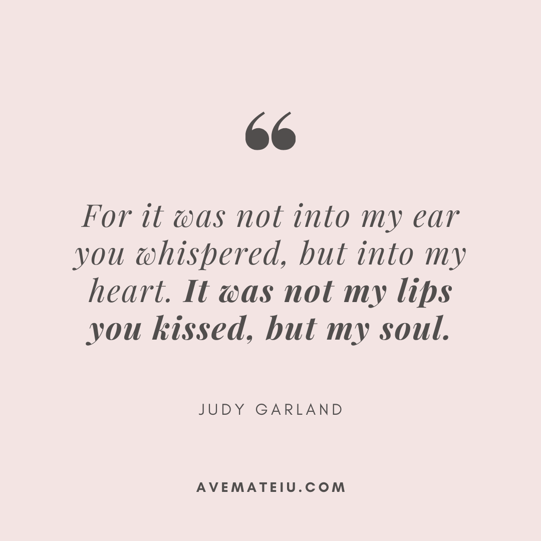 For it was not into my ear you whispered, but into my heart. It was not my lips you kissed, but my soul. Judy Garland - 30 Love Quotes for 2023 Valentine&rsquo;s Day