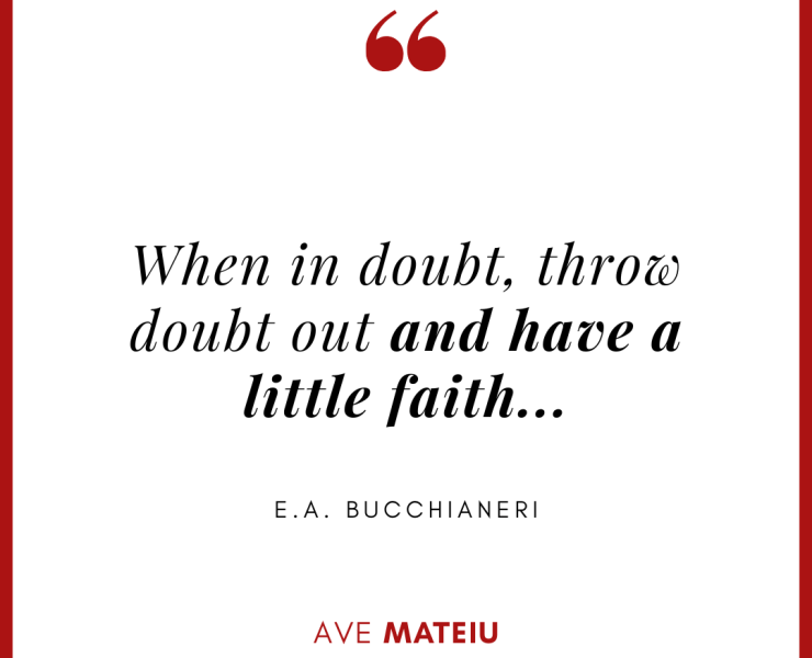 When in doubt, throw doubt out and have a little faith... - E.A. Bucchianeri Quote 427 - Motivational Quotes, Deep Quotes, Love Quotes, To live by Quotes, Inspirational Quotes, Positive Quotes, About Strength Quotes, Life Quotes, Confidence Quotes, Happy Quotes, Success Quotes, Faith Quotes, Encouragement Quotes, Wisdom Quotes https://avemateiu.com/quotes/